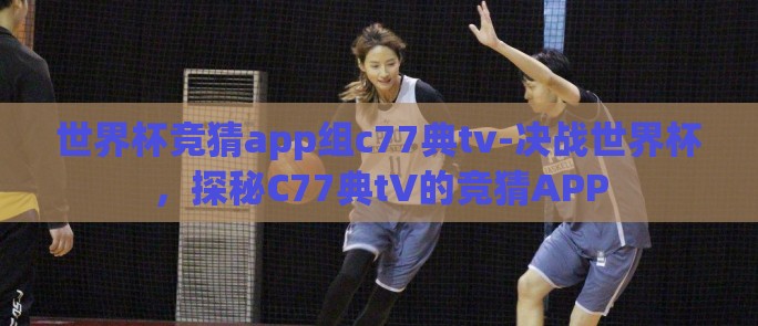 世界杯竞猜app组c77典tv-决战世界杯，探秘C77典tV的竞猜APP