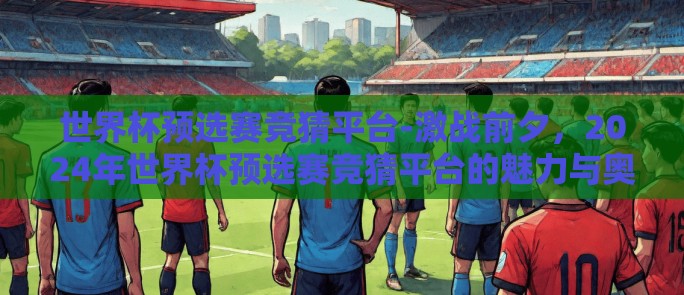 世界杯预选赛竞猜平台-激战前夕，2024年世界杯预选赛竞猜平台的魅力与奥秘