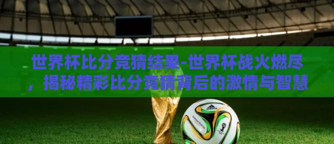 世界杯比分竞猜结果-世界杯战火燃尽，揭秘精彩比分竞猜背后的激情与智慧