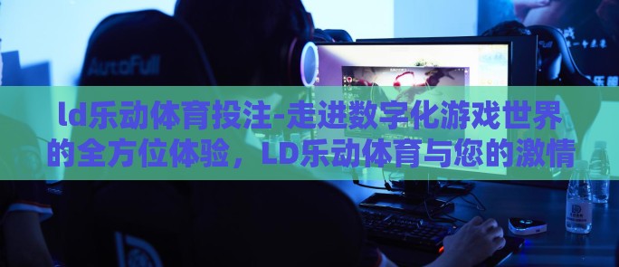 ld乐动体育投注-走进数字化游戏世界的全方位体验，LD乐动体育与您的激情投注