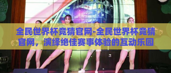 全民世界杯竞猜官网-全民世界杯竞猜官网，演绎绝佳赛事体验的互动乐园