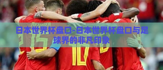 日本世界杯盘口-日本世界杯盘口与足球界的非凡印象