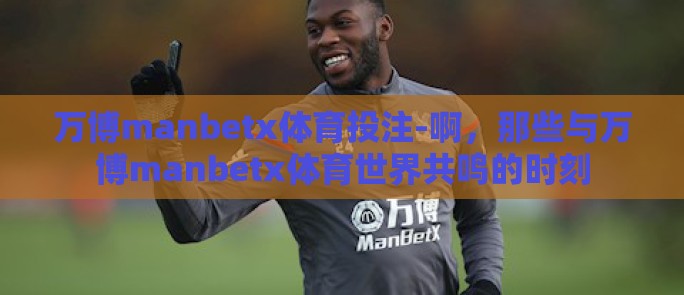 万博manbetx体育投注-啊，那些与万博manbetx体育世界共鸣的时刻