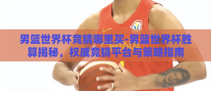 男篮世界杯竞猜哪里买-男篮世界杯胜算揭秘,权威竞猜平台与策略指南 男篮世界杯竞猜哪里买-男篮世界杯胜算揭秘,权威竞猜平台与策略指南